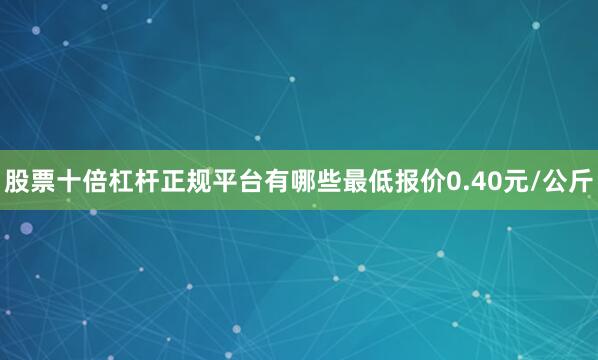 股票十倍杠杆正规平台有哪些最低报价0.40元/公斤