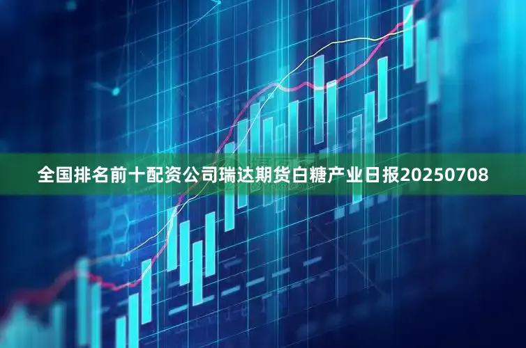 全国排名前十配资公司瑞达期货白糖产业日报20250708