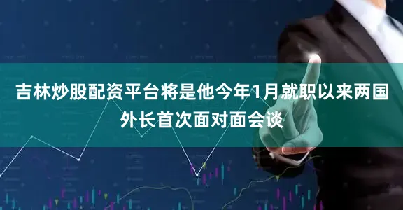 吉林炒股配资平台将是他今年1月就职以来两国外长首次面对面会谈