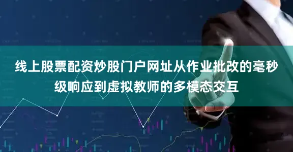 线上股票配资炒股门户网址　　从作业批改的毫秒级响应到虚拟教师的多模态交互