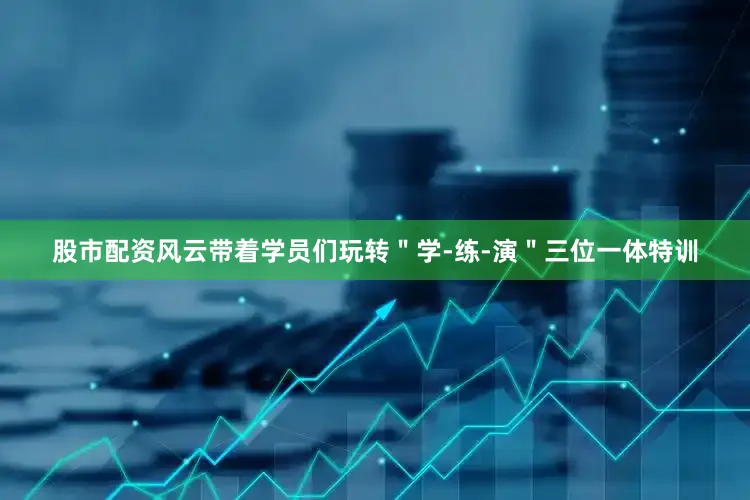 股市配资风云带着学员们玩转＂学-练-演＂三位一体特训